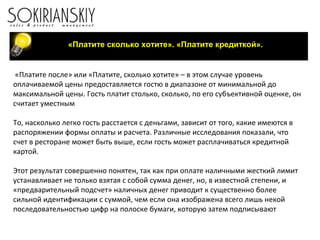«Платите сколько хотите». «Платите кредиткой».
«Платите после» или «Платите, сколько хотите» – в этом случае уровень
оплачиваемой цены предоставляется гостю в диапазоне от минимальной до
максимальной цены. Гость платит столько, сколько, по его субъективной оценке, он
считает уместным
То, насколько легко гость расстается с деньгами, зависит от того, какие имеются в
распоряжении формы оплаты и расчета. Различные исследования показали, что
счет в ресторане может быть выше, если гость может расплачиваться кредитной
картой.
Этот результат совершенно понятен, так как при оплате наличными жесткий лимит
устанавливает не только взятая с собой сумма денег, но, в известной степени, и
«предварительный подсчет» наличных денег приводит к существенно более
сильной идентификации с суммой, чем если она изображена всего лишь некой
последовательностью цифр на полоске бумаги, которую затем подписывают
 
