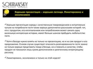 Хорошая презентация – хорошая легенда. Лимитировано и
эксклюзивно
Хорошая презентация наряду с качественным товароведением и интуитивным
чутьем на потребности гостя также хорошо дополняется рассказами историй: тот,
кто с продуктом, его изготовлением или потреблением может связать одну
маленькую интересную историю, имеет больше шансов пробудить любопытство
гостя.
Хотя в беседе нужно влиять не только на презентацию, но и на сам продукт и его
предложение. В ином случае существует опасность разочарованности гостя: важно
не только хорошо представить товар в беседе, но и помнить о качестве, чтобы
продукт не показался лишь сухим дополнением и увлеченному интригующему
рассказу.
Лимитировано, эксклюзивно и только на этой неделе!
 