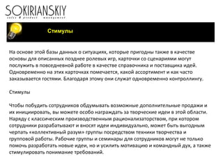 Стимулы
На основе этой базы данных о ситуациях, которые пригодны также в качестве
основы для описанных позднее ролевых игр, карточки со сценариями могут
послужить в повседневной работе в качестве справочника и поставщика идей.
Одновременно на этих карточках помечается, какой ассортимент и как часто
заказывается гостями. Благодаря этому они служат одновременно контроллингу.
Стимулы
Чтобы побудить сотрудников обдумывать возможные дополнительные продажи и
их инициировать, вы можете особо награждать за творческие идеи в этой области.
Наряду с классическим производственным рационализаторством, при котором
сотрудники разрабатывают и вносят идеи индивидуально, может быть выгодным
черпать «коллективный разум» группы посредством техники творчества и
групповой работы. Рабочие группы и семинары для сотрудников могут не только
помочь разработать новые идеи, но и усилить мотивацию и командный дух, а также
стимулировать понимание требований.
 