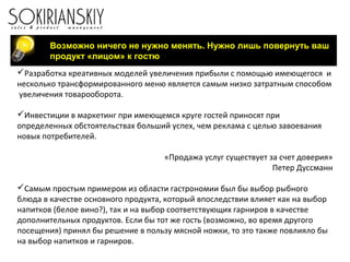 Возможно ничего не нужно менять. Нужно лишь повернуть ваш
продукт «лицом» к гостю
Разработка креативных моделей увеличения прибыли с помощью имеющегося и
несколько трансформированного меню является самым низко затратным способом
увеличения товарооборота.
Инвестиции в маркетинг при имеющемся круге гостей приносят при
определенных обстоятельствах больший успех, чем реклама с целью завоевания
новых потребителей.
«Продажа услуг существует за счет доверия»
Петер Дуссманн
Самым простым примером из области гастрономии был бы выбор рыбного
блюда в качестве основного продукта, который впоследствии влияет как на выбор
напитков (белое вино?), так и на выбор соответствующих гарниров в качестве
дополнительных продуктов. Если бы тот же гость (возможно, во время другого
посещения) принял бы решение в пользу мясной ножки, то это также повлияло бы
на выбор напитков и гарниров.
 