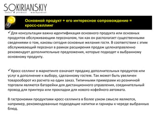 Основной продукт + его интересное сопровождение =
кросс-селлинг
Для консультации важна идентификация основного продукта или основных
продуктов обслуживающим персоналом, так как он располагает существенными
сведениями о том, каковы сегодня основные желания гостя. В соответствии с этим
обслуживающий персонал в рамках расширения продаж целенаправленно
рекомендует дополнительные предложения, которые подходят к выбранному
основному продукту.
Кросс-селлинг в маркетинге означает продажу дополнительных продуктов или
услуг в дополнение к выбору, сделанному гостем. Так может быть увеличен
товарооборот из расчета на один заказ. Типичными примерами из розничной
торговли являются батарейки для дистанционного управления, соединительный
провод для принтера или прокладки для нового кофейного автомата.
В гастрономии продуктами кросс-селлинга в более узком смысле являются,
например, рекомендованные подходящие напитки и гарниры к череде выбранных
блюд.
 