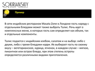 Пример
В сети индийских ресторанов Masata Zone в Лондоне гость наряду с
отдельными блюдами может также выбрать Талис. Речь идет о
комплексных меню, в которых гость сам определяет как объем, так
и отдельные компоненты.
Талис подается с индийским хлебом, салатом и на выбор: либо с
двумя, либо с тремя блюдами карри. Их выбирает гость по своему
вкусу – вегетарианское, курица, ягненок, в каждом случае – мягкое,
пикантное или острое блюдо, при этом степень остроты
определяется различными видами приготовления.
 