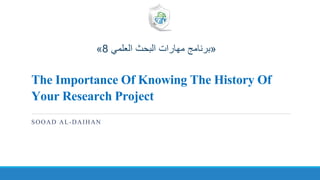 The Importance Of Knowing The History Of
Your Research Project
SOOAD AL-DAIHAN
«‫العلمي‬ ‫البحث‬ ‫مهارات‬ ‫برنامج‬8»
 