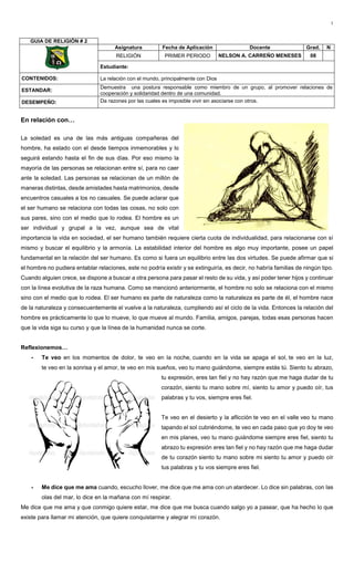 1
En relación con…
La soledad es una de las más antiguas compañeras del
hombre, ha estado con el desde tiempos inmemorables y lo
seguirá estando hasta el fin de sus días. Por eso mismo la
mayoría de las personas se relacionan entre sí, para no caer
ante la soledad. Las personas se relacionan de un millón de
maneras distintas, desde amistades hasta matrimonios, desde
encuentros casuales a los no casuales. Se puede aclarar que
el ser humano se relaciona con todas las cosas, no solo con
sus pares, sino con el medio que lo rodea. El hombre es un
ser individual y grupal a la vez, aunque sea de vital
importancia la vida en sociedad, el ser humano también requiere cierta cuota de individualidad, para relacionarse con sí
mismo y buscar el equilibrio y la armonía. La estabilidad interior del hombre es algo muy importante, posee un papel
fundamental en la relación del ser humano. Es como si fuera un equilibrio entre las dos virtudes. Se puede afirmar que si
el hombre no pudiera entablar relaciones, este no podría existir y se extinguiría, es decir, no habría familias de ningún tipo.
Cuando alguien crece, se dispone a buscar a otra persona para pasar el resto de su vida, y así poder tener hijos y continuar
con la línea evolutiva de la raza humana. Como se mencionó anteriormente, el hombre no solo se relaciona con el mismo
sino con el medio que lo rodea. El ser humano es parte de naturaleza como la naturaleza es parte de él, el hombre nace
de la naturaleza y consecuentemente el vuelve a la naturaleza, cumpliendo así el ciclo de la vida. Entonces la relación del
hombre es prácticamente lo que lo mueve, lo que mueve al mundo. Familia, amigos, parejas, todas esas personas hacen
que la vida siga su curso y que la línea de la humanidad nunca se corte.
Reflexionemos…
- Te veo en los momentos de dolor, te veo en la noche, cuando en la vida se apaga el sol, te veo en la luz,
te veo en la sonrisa y el amor, te veo en mis sueños, veo tu mano guiándome, siempre estás tú. Siento tu abrazo,
tu expresión, eres tan fiel y no hay razón que me haga dudar de tu
corazón, siento tu mano sobre mí, siento tu amor y puedo oír, tus
palabras y tu vos, siempre eres fiel.
Te veo en el desierto y la aflicción te veo en el valle veo tu mano
tapando el sol cubriéndome, te veo en cada paso que yo doy te veo
en mis planes, veo tu mano guiándome siempre eres fiel, siento tu
abrazo tu expresión eres tan fiel y no hay razón que me haga dudar
de tu corazón siento tu mano sobre mi siento tu amor y puedo oír
tus palabras y tu vos siempre eres fiel.
- Me dice que me ama cuando, escucho llover, me dice que me ama con un atardecer. Lo dice sin palabras, con las
olas del mar, lo dice en la mañana con mí respirar.
Me dice que me ama y que conmigo quiere estar, me dice que me busca cuando salgo yo a pasear, que ha hecho lo que
existe para llamar mi atención, que quiere conquistarme y alegrar mi corazón.
GUIA DE RELIGIÓN # 2
Asignatura Fecha de Aplicación Docente Grad. N
RELIGIÓN PRIMER PERIODO NELSON A. CARREÑO MENESES 08
Estudiante:
CONTENIDOS: La relación con el mundo, principalmente con Dios
ESTANDAR:
Demuestra una postura responsable como miembro de un grupo, al promover relaciones de
cooperación y solidaridad dentro de una comunidad.
DESEMPEÑO: Da razones por las cuales es imposible vivir sin asociarse con otros.
 