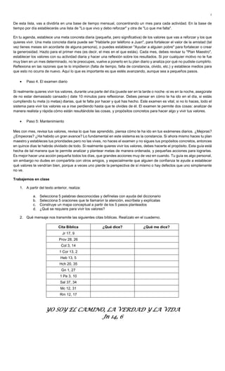 2
De esta lista, vas a dividirla en una base de tiempo mensual, concentrando un mes para cada actividad. En la base de
tiempo por día establecerás una lista de "Lo que vivo y debo reforzar" y otra de "Lo que me falta".
En tu agenda, establece una meta concreta diaria (pequeña, pero significativa) de los valores que vas a reforzar y los que
quieres vivir. Una meta concreta diaria puede ser "Hablarle por teléfono a Juan", para fortalecer el valor de la amistad (tal
vez tienes meses sin acordarte de alguna persona), o puedes establecer "Ayudar a alguien pobre" para fortalecer o crear
la generosidad. Hazlo para el primer mes (es decir, el mes en el que estás). Cada mes, debes revisar tu "Plan Maestro",
establecer los valores con su actividad diaria y hacer una reflexión sobre los resultados. Si por cualquier motivo no te fue
muy bien en un mes determinado, no te preocupes, vuelve a ponerlo en tu plan diario y analiza por qué no pudiste cumplirlo.
Reflexiona en las razones que te lo impidieron (falta de tiempo, falta de constancia, olvido, etc.) y establece medios para
que esto no ocurra de nuevo. Aquí lo que es importante es que estés avanzando, aunque sea a pequeños pasos.
• Paso 4. El examen diario
Si realmente quieres vivir los valores, durante una parte del día (puede ser en la tarde o noche -si es en la noche, asegúrate
de no estar demasiado cansado-) date 10 minutos para reflexionar. Debes pensar en cómo te ha ido en el día, si estás
cumpliendo tu meta (o metas) diarias, qué te falta por hacer y qué has hecho. Este examen es vital, si no lo haces, todo el
sistema para vivir los valores va a irse perdiendo hasta que te olvides de él. El examen te permite dos cosas: analizar de
manera realista y rápida cómo están resultándote las cosas, y propósitos concretos para hacer algo y vivir tus valores.
• Paso 5: Mantenimiento
Mes con mes, revisa tus valores, revisa lo que has aprendido, piensa cómo te ha ido en tus exámenes diarios. ¿Mejoras?
¿Empeoras? ¿Ha habido un gran avance? Lo fundamental en este sistema es la constancia. Si ahora mismo haces tu plan
maestro y estableces tus prioridades pero no las vives, no haces el examen y no sigues tus propósitos concretos, entonces
en quince días te habrás olvidado de todo. Si realmente quieres vivir los valores, debes hacerte el propósito. Esta guía está
hecha de tal manera que te permite analizar y plantear metas de manera ordenada, y pequeñas acciones para lograrlas.
Es mejor hacer una acción pequeña todos los días, que grandes acciones muy de vez en cuando. Tu guía es algo personal,
sin embargo no dudes en compartirla con otros amigos, y especialmente que alguien de confianza te ayude a establecer
qué valores te vendrían bien, porque a veces uno pierde la perspectiva de sí mismo o hay defectos que uno simplemente
no ve.
Trabajemos en clase
1. A partir del texto anterior, realiza:
a. Selecciona 5 palabras desconocidas y defínelas con ayuda del diccionario
b. Selecciona 5 oraciones que te llamaron la atención, escríbela y explícalas
c. Construye un mapa conceptual a partir de los 5 pasos planteados
d. ¿Qué se requiere para vivir los valores?
2. Qué mensaje nos transmite las siguientes citas bíblicas. Realízalo en el cuaderno.
Cita Bíblica ¿Qué dice? ¿Qué me dice?
Jr 17, 9
Prov 28, 26
Col 3, 14
1 Cor 13, 2
Heb 13, 5
Hch 20, 35
Gn 1, 27
1 Pe 3, 10
Sal 37, 34
Mc 12, 31
Rm 12, 17
YO SOY EL CAMINO, LA VERDAD Y LA VIDAYO SOY EL CAMINO, LA VERDAD Y LA VIDAYO SOY EL CAMINO, LA VERDAD Y LA VIDAYO SOY EL CAMINO, LA VERDAD Y LA VIDA
Jn 14, 6Jn 14, 6Jn 14, 6Jn 14, 6
 