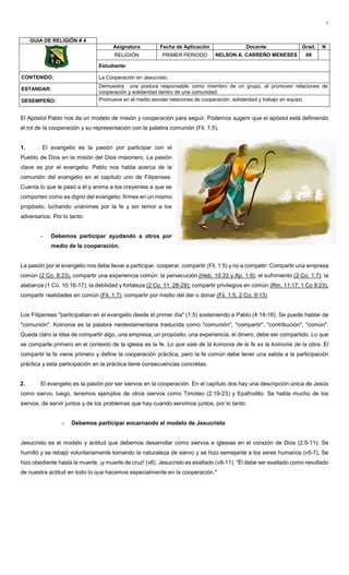 1
El Apóstol Pablo nos da un modelo de misión y cooperación para seguir. Podemos sugerir que el apóstol está definiendo
el rol de la cooperación y su representación con la palabra comunión (Fil. 1:5).
1. El evangelio es la pasión por participar con el
Pueblo de Dios en la misión del Dios misionero. La pasión
clave es por el evangelio. Pablo nos habla acerca de la
comunión del evangelio en el capítulo uno de Filipenses.
Cuenta lo que le pasó a él y anima a los creyentes a que se
comporten como es digno del evangelio; firmes en un mismo
propósito, luchando unánimes por la fe y sin temor a los
adversarios. Por lo tanto:
- Debemos participar ayudando a otros por
medio de la cooperación.
La pasión por el evangelio nos debe llevar a participar, cooperar, compartir (Fil. 1:5) y no a competir: Compartir una empresa
común (2 Co. 8:23), compartir una experiencia común: la persecución (Heb. 10:33 y Ap. 1:9); el sufrimiento (2 Co. 1:7); la
alabanza (1 Co. 10:16-17); la debilidad y fortaleza (2 Co. 11: 28-29); compartir privilegios en común (Rm. 11:17; 1 Co 9:23),
compartir realidades en común (Fil. 1:7); compartir por medio del dar o donar (Fil. 1:5, 2 Co. 9:13)
Los Filipenses "participaban en el evangelio desde el primer día" (1:5) sosteniendo a Pablo (4:14-16). Se puede hablar de
"comunión". Koinonia es la palabra neotestamentaria traducida como "comunión", "compartir", "contribución", "común".
Queda claro la idea de compartir algo, una empresa, un propósito, una experiencia, el dinero, debe ser compartido. Lo que
se comparte primero en el contexto de la iglesia es la fe. Lo que sale de la koinonia de la fe es la koinonia de la obra. El
compartir la fe viene primero y define la cooperación práctica, pero la fe común debe tener una salida a la participación
práctica y esta participación en la práctica tiene consecuencias concretas.
2. El evangelio es la pasión por ser siervos en la cooperación. En el capítulo dos hay una descripción única de Jesús
como siervo, luego, tenemos ejemplos de otros siervos como Timoteo (2:19-23) y Epafrodito. Se habla mucho de los
siervos, de servir juntos y de los problemas que hay cuando servimos juntos, por lo tanto:
o Debemos participar encarnando el modelo de Jesucristo
Jesucristo es el modelo y actitud que debemos desarrollar como siervos e iglesias en el corazón de Dios (2:5-11): Se
humilló y se rebajó voluntariamente tomando la naturaleza de siervo y se hizo semejante a los seres humanos (v5-7), Se
hizo obediente hasta la muerte, ¡y muerte de cruz! (v8). Jesucristo es exaltado (v9-11). “Él debe ser exaltado como resultado
de nuestra actitud en todo lo que hacemos especialmente en la cooperación."
GUIA DE RELIGIÓN # 4
Asignatura Fecha de Aplicación Docente Grad. N
RELIGIÓN PRIMER PERIODO NELSON A. CARREÑO MENESES 08
Estudiante:
CONTENIDO: La Cooperación en Jesucristo.
ESTANDAR:
Demuestra una postura responsable como miembro de un grupo, al promover relaciones de
cooperación y solidaridad dentro de una comunidad.
DESEMPEÑO: Promueve en el medio escolar relaciones de cooperación, solidaridad y trabajo en equipo
 