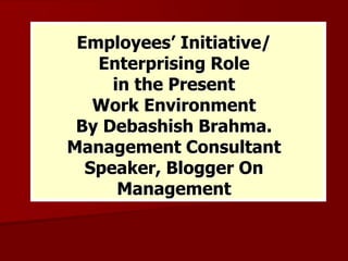 Employees’ Initiative/
Enterprising Role
in the Present
Work Environment
By Debashish Brahma.
Management Consultant
Speaker, Blogger On
Management
 