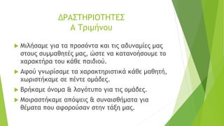 ΔΡΑΣΤΗΡΙΟΤΗΤΕΣ
Α Τριμήνου
 Μιλήσαμε για τα προσόντα και τις αδυναμίες μας
στους συμμαθητές μας, ώστε να κατανοήσουμε το
χαρακτήρα του κάθε παιδιού.
 Αφού γνωρίσαμε τα χαρακτηριστικά κάθε μαθητή,
χωριστήκαμε σε πέντε ομάδες.
 Βρήκαμε όνομα & λογότυπο για τις ομάδες.
 Μοιραστήκαμε απόψεις & συναισθήματα για
θέματα που αφορούσαν στην τάξη μας.
 