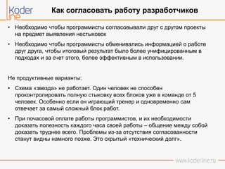 • Необходимо чтобы программисты согласовывали друг с другом проекты
на предмет выявления нестыковок
• Необходимо чтобы программисты обменивались информацией о работе
друг друга, чтобы итоговый результат было более унифицированным в
подходах и за счет этого, более эффективным в использовании.
Не продуктивные варианты:
• Схема «звезда» не работает. Один человек не способен
проконтролировать полную стыковку всех блоков уже в команде от 5
человек. Особенно если он играющий тренер и одновременно сам
отвечает за самый сложный блок работ.
• При почасовой оплате работы программистов, и их необходимости
доказать полезность каждого часа своей работы – общение между собой
доказать труднее всего. Проблемы из-за отсутствия согласованности
станут видны намного позже. Это скрытый «технический долг».
Как согласовать работу разработчиков
 
