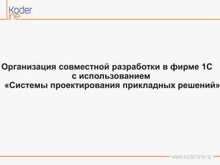 Организация совместной разработки в фирме 1С
с использованием
«Системы проектирования прикладных решений»
 