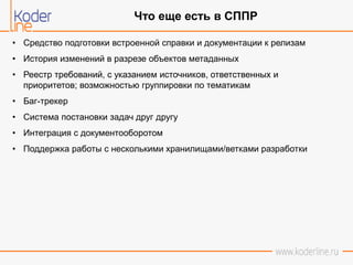 • Средство подготовки встроенной справки и документации к релизам
• История изменений в разрезе объектов метаданных
• Реестр требований, с указанием источников, ответственных и
приоритетов; возможностью группировки по тематикам
• Баг-трекер
• Система постановки задач друг другу
• Интеграция с документооборотом
• Поддержка работы с несколькими хранилищами/ветками разработки
Что еще есть в СППР
 
