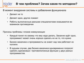 В момент внедрения системы и добавления функционала
• Делают не то
• Делают одно, другое ломают
• Работы выполненные разными специалистами оказываются во
взаимном противоречии
Причины проблемы: плохие коммуникации
• Каждый понял по своему что ему надо делать. Заказчик ждёт одно,
программист может очень хорошо сделать но не то, что нужно
• Бизнес-заказчики и программисты не знают над чем работают их
коллеги.
• В худшем случае, два бизнес-заказчика одновременно попросят
сделать одинаковые / противоположные функции у двух разных
программистов.
В чем проблема? Зачем какие-то методики?
 