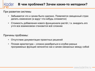 При развитии системы
• Забывается что и зачем было сделано. Появляется священный страх
делать изменения (а вдруг что-нибудь сломается)
• Стоимость добавления нового функционала растёт, т.к. внедрить его
учтя все взаимосвязи становится всё сложнее
Причины проблемы:
• Отсутствие документации проектных решений
• Плохая архитектура – сложно разобраться в клубке разных
программных функций непонятно как и зачем связанных между собой
В чем проблема? Зачем какие-то методики?
 