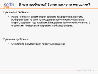 При смене системы
• Никто не помнит зачем старая система так работала. Поэтому
выбирают один из двух путей: делают новую систему как копию
старой, сохраняя груз проблем. Или делают новую систему с нуля, с
огромными повторными затратами на бизнес-анализ.
Причины проблемы:
• Отсутствие документации проектных решений
В чем проблема? Зачем какие-то методики?
 
