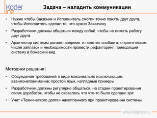 • Нужно чтобы Заказчик и Исполнитель смогли точно понять друг друга,
чтобы Исполнитель сделал то, что нужно Заказчику
• Разработчики должны общаться между собой, чтобы не ломать работу
друг друга
• Архитектор системы должен вовремя и понятно сообщить о критическом
числе заплаток и необходимости провести рефакторинг, приводящий
систему в божеский вид
Методики решения:
• Обсуждение требований в виде максимально исключающим
взаимонепонимание: простой язык, наглядные примеры
• Разработчики должны регулярно общаться, на стадии проектирования
своих доработок, чтобы не оказалось что что-то было сделано зря
• Учет «Технического долга» накопленного при проектировании системы
Задача – наладить коммуникации
 