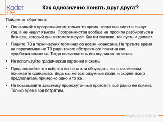 Пойдем от обратного:
• Оплачивайте программистам только то время, когда они сидят и пишут
код, а не чешут языком. Программистов вообще не просили разбираться в
бизнесе, который они автоматизируют. Как им сказали, так пусть и делают.
• Пишите ТЗ в технических терминах со всеми нюансами. Не тратьте время
на переписывание ТЗ ради такого абстрактного понятия как
«удобочитаемость». Тогда пользователь его подпишет не читая.
• Не используйте графические картинки и схемы
• Предполагайте что всё, что вы не стали обсуждать, вы с заказчиком
понимаете одинаково. Ведь мы же все разумные люди, и скорее всего
предполагаем примерно одно и то же.
• Не показывайте заказчику промежуточный прототип, всё равно не поймет.
Только время зря потратим.
Как однозначно понять друг друга?
 