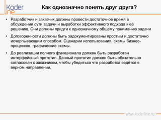• Разработчик и заказчик должны провести достаточное время в
обсуждении сути задачи и выработки эффективного подхода к её
решению. Они должны придти к однозначному общему пониманию задачи
• Договоренности должны быть задокументированы простым и достаточно
исчерпывающим способом. Сценарии использования, схемы бизнес-
процессов, графические схемы.
• До реализации полного функционала должен быть разработан
интерфейсный прототип. Данный прототип должен быть обязательно
согласован с заказчиком, чтобы убедиться что разработка ведётся в
верном направлении.
Как однозначно понять друг друга?
 