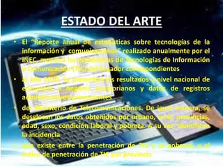 • El “Reporte anual de estadísticas sobre tecnologías de la
información y comunicaciones” realizado anualmente por el
INEC, muestra las estadísticas de Tecnologías de Información
y Comunicación (TIC) del Ecuador correspondientes
• al año 2010. Se presentan los resultados a nivel nacional de
encuestas a hogares ecuatorianos y datos de registros
administrativos provenientes
• del Ministerio de Telecomunicaciones. De igual manera, se
desglosan los datos obtenidos por urbano, rural, provincias,
edad, sexo, condición laboral y pobreza. A su vez, identifican
la incidencia
• que existe entre la penetración de TIC y la pobreza, y el
índice de penetración de TIC por provincia
ESTADO DEL ARTE
 