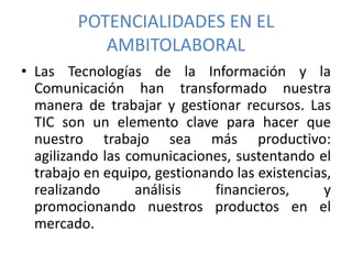 POTENCIALIDADES EN EL
AMBITOLABORAL
• Las Tecnologías de la Información y la
Comunicación han transformado nuestra
manera de trabajar y gestionar recursos. Las
TIC son un elemento clave para hacer que
nuestro trabajo sea más productivo:
agilizando las comunicaciones, sustentando el
trabajo en equipo, gestionando las existencias,
realizando análisis financieros, y
promocionando nuestros productos en el
mercado.
 
