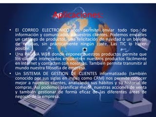 • El CORREO ELECTRONICO nos permite enviar todo tipo de
información y comunicados a nuestros clientes. Podemos enviarles
un catálogo de productos, una felicitación de navidad o un boletín
de noticias, sin prácticamente ningún coste. Las TIC lo hacen
posible.
• Una PAGINA WEB donde exponer nuestros productos permite que
los clientes interesados encuentren nuestros productos fácilmente
en Internet y contacten con nosotros. También permite transmitir al
mundo nuestra filosofía de empresa.
• Un SISTEMA DE GESTION DE CLIENTES informatizado (también
conocido por sus siglas en inglés como CRM) nos permite conocer
mejor a nuestros clientes, analizando sus hábitos y su historial de
compras. Así podemos planificar mejor nuestras acciones de venta
y también gestionar de forma eficaz de las diferentes áreas de
negocio de la empresa.
Aplicaciones:
 