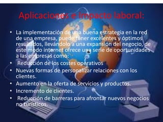 • La implementación de una buena estrategia en la red
de una empresa, puede tener excelentes y óptimos
resultados, llevándolo a una expansión del negocio, de
este modo internet ofrece una serie de oportunidades
a las empresas como:
• Reducción de los costes operativos
• Nuevas formas de personalizar relaciones con los
clientes.
• Aumento en la oferta de servicios y productos.
• Incremento de clientes.
• Reducción de barreras para afrontar nuevos negocios
no turísticos.
Aplicaciones e Impacto laboral:
 