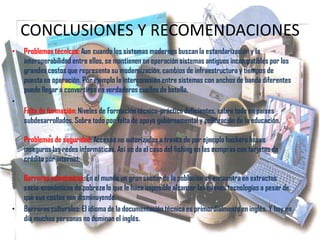 CONCLUSIONES Y RECOMENDACIONES
• Problemas técnicos: Aun cuando los sistemas modernos buscan la estandarización y la
interoperabilidad entre ellos, se mantienen en operación sistemas antiguos incompatibles por los
grandes costos que representa su modernización, cambios de infraestructura y tiempos de
puesta en operación. Por ejemplo la interconexión entre sistemas con anchos de banda diferentes
puede llegar a convertirse en verdaderos cuellos de botella.
•
Falta de formación: Niveles de Formación técnico-práctico deficientes, sobre todo en países
subdesarrollados. Sobre todo por falta de apoyo gubernamental y politización de la educación.
Problemas de seguridad: Accesos no autorizados a través de por ejemplo hackers hacen
inseguros las redes informáticas. Así se da el caso del fishing en las compras con tarjetas de
crédito por internet.
Barreras económicas: En el mundo un gran sector de la población se encuentra en extractos
socio-económicos de pobreza lo que le hace imposible alcanzar las nuevas tecnologías a pesar de
que sus costos van disminuyendo.
• Barreras culturales: El idioma de la documentación técnica es primordialmente en inglés. Y hoy en
día muchas personas no dominan el inglés.
 