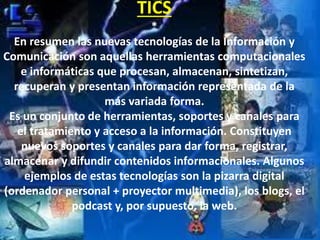 TICS
*
En resumen las nuevas tecnologías de la Información y
Comunicación son aquellas herramientas computacionales
e informáticas que procesan, almacenan, sintetizan,
recuperan y presentan información representada de la
más variada forma.
Es un conjunto de herramientas, soportes y canales para
el tratamiento y acceso a la información. Constituyen
nuevos soportes y canales para dar forma, registrar,
almacenar y difundir contenidos informacionales. Algunos
ejemplos de estas tecnologías son la pizarra digital
(ordenador personal + proyector multimedia), los blogs, el
podcast y, por supuesto, la web.
 