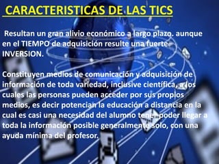 CARACTERISTICAS DE LAS TICS
Resultan un gran alivio económico a largo plazo. aunque
en el TIEMPO de adquisición resulte una fuerte
INVERSION.
Constituyen medios de comunicación y adquisición de
información de toda variedad, inclusive científica, a los
cuales las personas pueden acceder por sus propios
medios, es decir potencian la educación a distancia en la
cual es casi una necesidad del alumno tener poder llegar a
toda la información posible generalmente solo, con una
ayuda mínima del profesor.
 