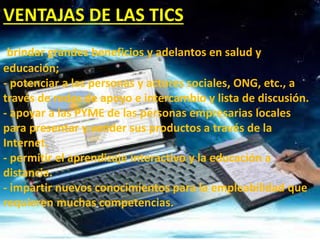 VENTAJAS DE LAS TICS
brindar grandes beneficios y adelantos en salud y
educación;
- potenciar a las personas y actores sociales, ONG, etc., a
través de redes de apoyo e intercambio y lista de discusión.
- apoyar a las PYME de las personas empresarias locales
para presentar y vender sus productos a través de la
Internet.
- permitir el aprendizaje interactivo y la educación a
distancia.
- impartir nuevos conocimientos para la empleabilidad que
requieren muchas competencias.
 
