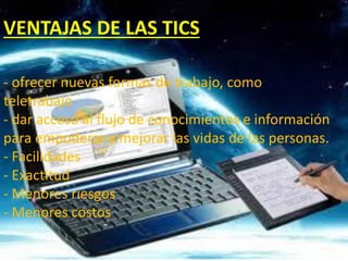VENTAJAS DE LAS TICS
- ofrecer nuevas formas de trabajo, como
teletrabajo
- dar acceso al flujo de conocimientos e información
para empoderar y mejorar las vidas de las personas.
- Facilidades
- Exactitud
- Menores riesgos
- Menores costos
 
