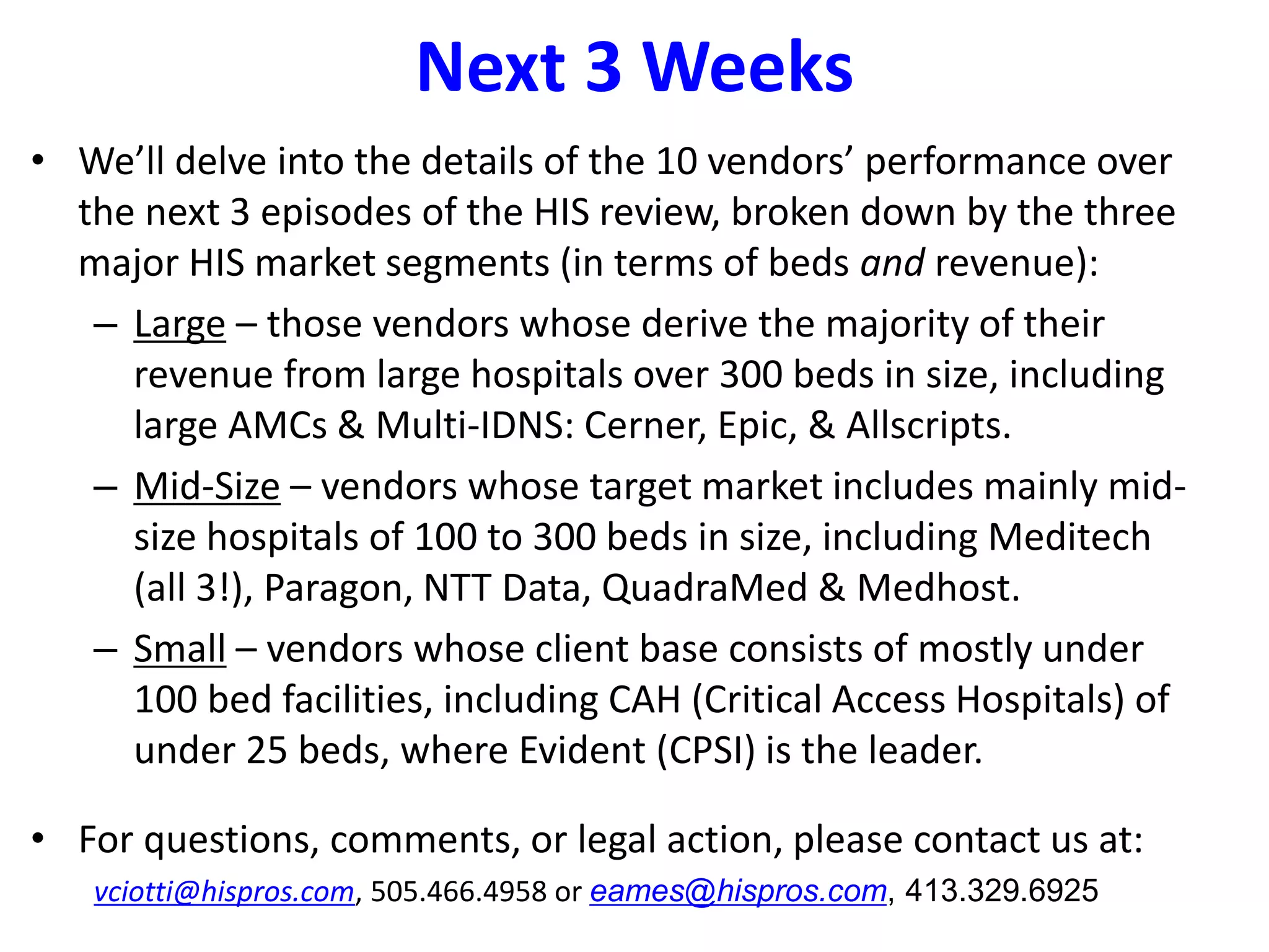 Next 3 Weeks
• We’ll delve into the details of the 10 vendors’ performance over
the next 3 episodes of the HIS review, broken down by the three
major HIS market segments (in terms of beds and revenue):
– Large – those vendors whose derive the majority of their
revenue from large hospitals over 300 beds in size, including
large AMCs & Multi-IDNS: Cerner, Epic, & Allscripts.
– Mid-Size – vendors whose target market includes mainly mid-
size hospitals of 100 to 300 beds in size, including Meditech
(all 3!), Paragon, NTT Data, QuadraMed & Medhost.
– Small – vendors whose client base consists of mostly under
100 bed facilities, including CAH (Critical Access Hospitals) of
under 25 beds, where Evident (CPSI) is the leader.
• For questions, comments, or legal action, please contact us at:
vciotti@hispros.com, 505.466.4958 or eames@hispros.com, 413.329.6925
 