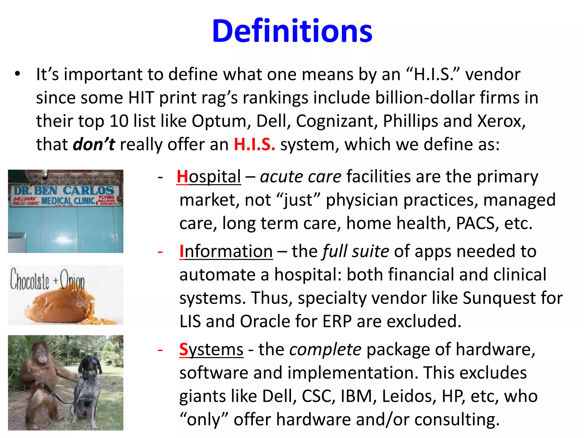 Definitions
• It’s important to define what one means by an “H.I.S.” vendor
since some HIT print rag’s rankings include billion-dollar firms in
their top 10 list like Optum, Dell, Cognizant, Phillips and Xerox,
that don’t really offer an H.I.S. system, which we define as:
- Hospital – acute care facilities are the primary
market, not “just” physician practices, managed
care, long term care, home health, PACS, etc.
- Information – the full suite of apps needed to
automate a hospital: both financial and clinical
systems. Thus, specialty vendor like Sunquest for
LIS and Oracle for ERP are excluded.
- Systems - the complete package of hardware,
software and implementation. This excludes
giants like Dell, CSC, IBM, Leidos, HP, etc, who
“only” offer hardware and/or consulting.
 