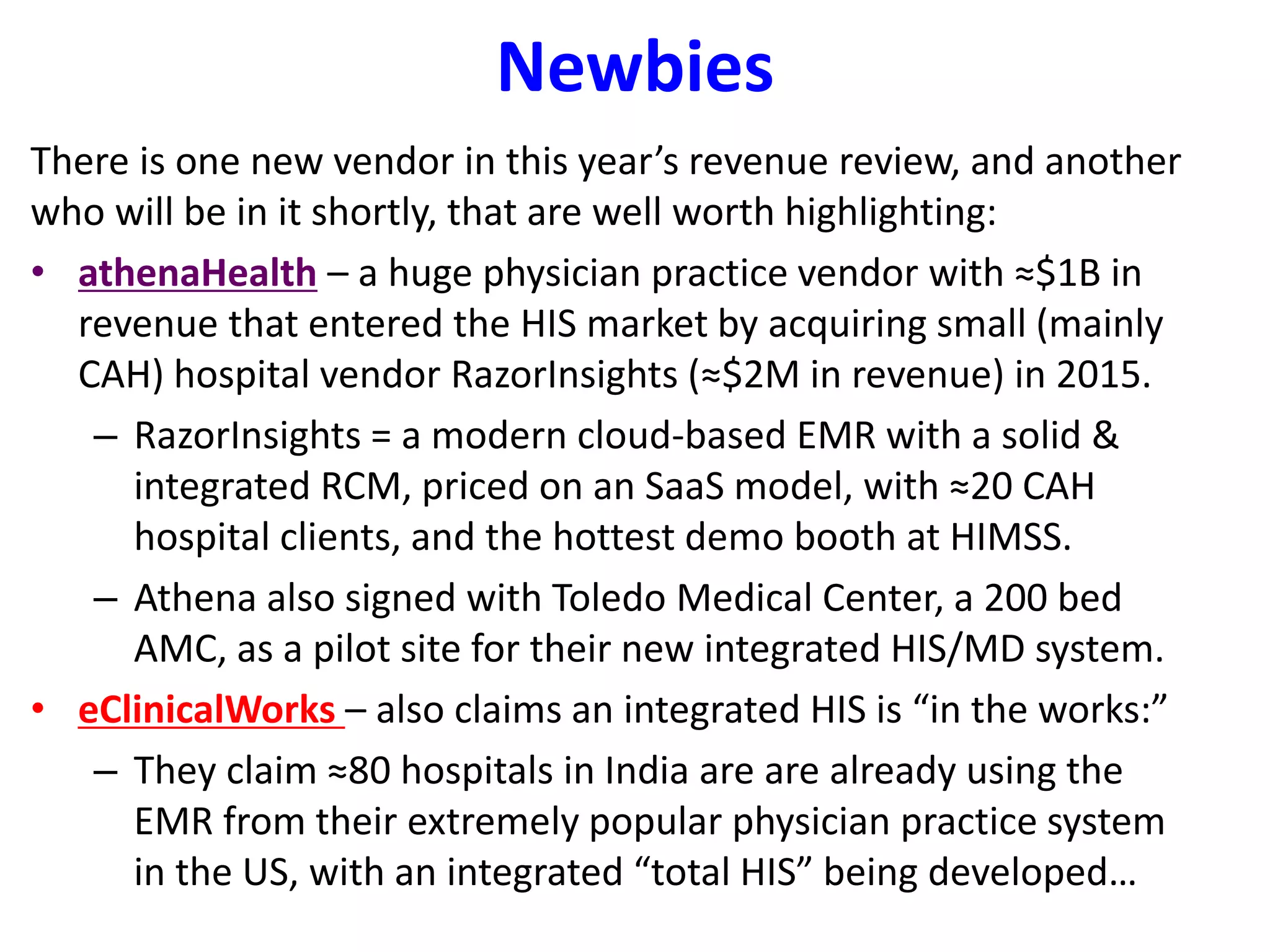 Newbies
There is one new vendor in this year’s revenue review, and another
who will be in it shortly, that are well worth highlighting:
• athenaHealth – a huge physician practice vendor with ≈$1B in
revenue that entered the HIS market by acquiring small (mainly
CAH) hospital vendor RazorInsights (≈$2M in revenue) in 2015.
– RazorInsights = a modern cloud-based EMR with a solid &
integrated RCM, priced on an SaaS model, with ≈20 CAH
hospital clients, and the hottest demo booth at HIMSS.
– Athena also signed with Toledo Medical Center, a 200 bed
AMC, as a pilot site for their new integrated HIS/MD system.
• eClinicalWorks – also claims an integrated HIS is “in the works:”
– They claim ≈80 hospitals in India are are already using the
EMR from their extremely popular physician practice system
in the US, with an integrated “total HIS” being developed…
 