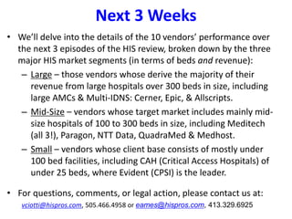 Next 3 Weeks
• We’ll delve into the details of the 10 vendors’ performance over
the next 3 episodes of the HIS review, broken down by the three
major HIS market segments (in terms of beds and revenue):
– Large – those vendors whose derive the majority of their
revenue from large hospitals over 300 beds in size, including
large AMCs & Multi-IDNS: Cerner, Epic, & Allscripts.
– Mid-Size – vendors whose target market includes mainly mid-
size hospitals of 100 to 300 beds in size, including Meditech
(all 3!), Paragon, NTT Data, QuadraMed & Medhost.
– Small – vendors whose client base consists of mostly under
100 bed facilities, including CAH (Critical Access Hospitals) of
under 25 beds, where Evident (CPSI) is the leader.
• For questions, comments, or legal action, please contact us at:
vciotti@hispros.com, 505.466.4958 or eames@hispros.com, 413.329.6925
 