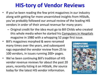 HIS-tory of Vendor Reviews
• If you’ve been reading the few print magazines in our industry
along with getting far more unvarnished insights from HIStalk,
you’ve probably followed our annual review of the leading HIS
vendors in order of their annual revenue for many years:
– Original credit for the idea must go to Bill Childs who created
this whole media when he started his Computers in Hospitals
magazine in 1980 with a whopping 52 page first issue.
• Bill’s magazines morphed & were renamed
many times over the years, and subsequent
rags expanded the vendor review from 25 to
100 vendors, in issues running 200+ pages.
• We’ve been continuing Bill’s tradition of HIS
vendor revenue reviews for about the past 20
years, recently listing it on HIStalk, the source
today for the latest HIS vendor information.
 