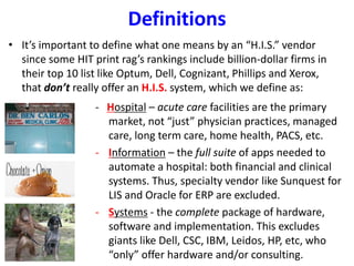 Definitions
• It’s important to define what one means by an “H.I.S.” vendor
since some HIT print rag’s rankings include billion-dollar firms in
their top 10 list like Optum, Dell, Cognizant, Phillips and Xerox,
that don’t really offer an H.I.S. system, which we define as:
- Hospital – acute care facilities are the primary
market, not “just” physician practices, managed
care, long term care, home health, PACS, etc.
- Information – the full suite of apps needed to
automate a hospital: both financial and clinical
systems. Thus, specialty vendor like Sunquest for
LIS and Oracle for ERP are excluded.
- Systems - the complete package of hardware,
software and implementation. This excludes
giants like Dell, CSC, IBM, Leidos, HP, etc, who
“only” offer hardware and/or consulting.
 