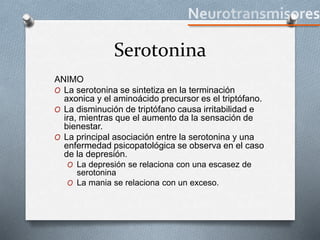 Serotonina
ANIMO
O La serotonina se sintetiza en la terminación
axonica y el aminoácido precursor es el triptófano.
O La disminución de triptófano causa irritabilidad e
ira, mientras que el aumento da la sensación de
bienestar.
O La principal asociación entre la serotonina y una
enfermedad psicopatológica se observa en el caso
de la depresión.
O La depresión se relaciona con una escasez de
serotonina
O La mania se relaciona con un exceso.
 