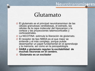 Glutamato
O El glutamato es el principal neurotransmisor de las
células granulosas cerebelosas, el estriado, las
células de la capa molecular del hipocampo y la
corteza y las proyecciones talamocorticales y
corticoestriales.
O La NICOTINA estimula la liberación de glutamato.
O El receptor de tipo NMDA es el que mejor se
entiende y el mas complejo, porque puede
desempeñar un papel fundamental en el aprendizaje
y la memoria, así como en la psicopatología.
O GABA y glutamato regulan la excitabilidad de
muchas neuronas en el cerebro.
O Glutamato es un excitador
 