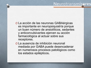 O La acción de las neuronas GABAérgicas
es importante en neuropsiquiatría porque
un buen número de ansiolíticos, sedantes
y anticonvulsivantes ejercen su acción
farmacológica al actuar sobre sus
receptores.
O La ausencia de inhibición neuronal
mediada por GABA puede desencadenar
en numerosos procesos patológicos como
los estados epilépticos.
 