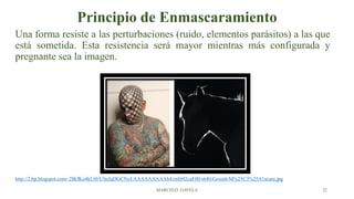 Principio de Enmascaramiento
Una forma resiste a las perturbaciones (ruido, elementos parásitos) a las que
está sometida. Esta resistencia será mayor mientras más configurada y
pregnante sea la imagen.
http://2.bp.blogspot.com/-2lKfKo4kUi0/USeJqDGCNyI/AAAAAAAAAb4/rnItH2caF00/s640/Gestalt-M%25C3%25A1scara.jpg
MARCELO GAVELA 22
 