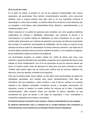 10
EN EL SALÓN DE CLASES.
En el salón de clases, la práctica es uno de los aspectos fundamentales, pero menos
apreciados, del aprendizaje. Para asimilar comportamientos sencillos, como pronunciar
palabras, poca o ninguna práctica hace falta, pero sí es muy importante conforme el
aprendizaje se vuelve más complejo. La práctica eficaz lleva al alumno a pulir destrezas que
ya manejaba a nivel básico, para desarrollarlas fluida, eficiente y automáticamente, y no
mediante ensayo y error.
Deben reducirse en lo posible los ejercicios para completar, así como aquellos problemas
matemáticos de cómputo y habilidades relacionadas, que conducen al alumno a la
memorización y la práctica aislada de habilidades de menor importancia. En su lugar, la
práctica debe relacionarse con contextos de aplicación que pongan de relieve la comprensión
del concepto y la aplicación autorregulada de habilidades. Así las cosas, la mayoría de las
prácticas de lectura implica la interpretación de textos extensos; asimismo, casi todas las de
escritura deben orientarse hacia la escritura auténtica de textos y, con excepción de algunas,
las de matemáticas implican la solución de problemas.
Los aprendizajes escolares se pueden ampliar por medio de tareas para casa, cuya
extensión y grado de dificultad sean razonables y dependan de la capacidad del alumno para
trabajar en forma independiente. Con el fin de cerciorarse de que los alumnos sabrán qué
hacer, el maestro puede iniciar los ejercicios en clase para que sean concluidos en casa.
También debe ejercer algún tipo de control para verificar que los alumnos realizaron los
ejercicios, como por ejemplo, revisarlos al día siguiente.
Para que la práctica tenga mayor utilidad, no sólo debe incluir oportunidades de aplicar las
habilidades aprendidas, sino también para recibir retroalimentación. Ésta debe ser
informativa más que evaluativa, y debe contribuir a que el alumno verifique sus avances
respecto a los objetivos principales, corrigiendo errores y conceptos equivocados. En
ocasiones, cuando el maestro no puede verificar los avances de la clase y brindarles
retroalimentación, debe proponer tareas que permitan al alumno obtenerla, ya sea
consultando las guías de estudio o las hojas de respuestas, o bien, consultando a
compañeros asignados como tutores o consultores.
8. CONSTRUCCIÓN DE UN SOPORTE PARA LOGRAR EL TRABAJO COMPROMETIDO DE LOS ALUMNOS.
EL MAESTRO PROPORCIONA TODA LA ATENCIÓN QUE EL ALUMNO REQUIERA PARA FAVORECER LA
PARTICIPACIÓN DE LOS ESTUDIANTES EN ACTIVIDADES PRODUCTIVAS DE APRENDIZAJE
 