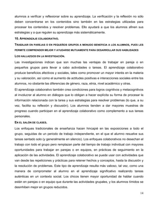 14
alumnos a verificar y reflexionar sobre su aprendizaje. La verificación y la reflexión no sólo
deben concentrarse en los contenidos sino también en las estrategias utilizadas para
procesar los contenidos y resolver problemas. Ello ayudará a que los alumnos afinen sus
estrategias y a que regulen su aprendizaje más sistemáticamente.
10. APRENDIZAJE COLABORATIVO.
TRABAJAR EN PAREJAS O EN PEQUEÑOS GRUPOS A MENUDO BENEFICIA A LOS ALUMNOS, PUES LES
PERMITE COMPRENDER MEJOR Y AYUDARSE MUTUAMENTE PARA DESARROLLAR SUS HABILIDADES
LOS HALLAZGOS EN LA INVESTIGACIÓN.
Las investigaciones indican que son muchas las ventajas de trabajar en pareja o en
pequeños grupos para llevar a cabo actividades o tareas. El aprendizaje colaborativo
produce beneficios afectivos y sociales, tales como promover un mayor interés en la materia
y su valoración, así como el aumento de actitudes positivas e interacciones sociales entre los
alumnos, no obstante las diferencias de género, raza, etnia, nivel académico y otras.
El aprendizaje colaborativo también crea condiciones para logros cognitivos y metacognitivos
al involucrar al alumno en diálogos que lo obligan a hacer explícita su forma de procesar la
información relacionada con la tarea y sus estrategias para resolver problemas (lo que, a su
vez, facilita su reflexión y discusión). Los alumnos tienden a dar mayores muestras de
progreso cuando participan en el aprendizaje colaborativo como complemento a sus tareas
personales.
EN EL SALÓN DE CLASES.
Los enfoques tradicionales de enseñanza hacen hincapié en las exposiciones a todo el
grupo, seguidas de un periodo de trabajo independiente, en el que el alumno resuelve sus
tareas sentado solo (y generalmente en silencio). Los enfoques colaborativos no desechan el
trabajo con todo el grupo pero remplazan parte del tiempo de trabajo individual con mayores
oportunidades para trabajar en parejas o en equipos, en prácticas de seguimiento en la
aplicación de las actividades. El aprendizaje colaborativo se puede usar con actividades que
van desde las repeticiones y prácticas para retener hechos y conceptos, hasta la discusión y
la resolución de problemas. Este tipo de aprendizaje resulta más valioso, tal vez, como una
manera de comprometer al alumno en el aprendizaje significativo realizando tareas
auténticas en un contexto social. Los chicos tienen mayor oportunidad de hablar cuando
están en parejas o en equipo que durante las actividades grupales, y los alumnos tímidos se
desinhiben mejor en grupos reducidos.
 