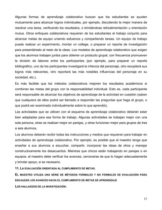 15
Algunas formas de aprendizaje colaborativo buscan que los estudiantes se ayuden
mutuamente para alcanzar logros individuales, por ejemplo, discutiendo la mejor manera de
resolver una tarea, verificando los resultados, o brindándose retroalimentación u orientación
mutua. Otros enfoques colaborativos requieren de los estudiantes el trabajo conjunto para
alcanzar metas de equipo uniendo esfuerzos y compartiendo tareas. Un equipo de trabajo
puede realizar un experimento, montar un collage, o preparar un reporte de investigación
para presentárselo al resto de la clase. Los modelos de aprendizaje colaborativo que exigen
que los alumnos trabajen juntos para obtener un producto grupal, con frecuencia promueven
la división de labores entre los participantes (por ejemplo, para preparar un reporte
bibliográfico, uno de los participantes investigará la infancia del personaje, otro recopilará sus
logros más relevantes, otro reportará las más notables influencias del personaje en su
sociedad, etc.).
Es más factible que los métodos colaborativos mejoren los resultados académicos si
combinan las metas del grupo con la responsabilidad individual. Esto es, cada participante
será responsable de alcanzar los objetivos de aprendizaje de la actividad en cuestión (saben
que cualquiera de ellos podrá ser llamado a responder las preguntas que haga el grupo, o
que podrá ser examinado individualmente sobre lo que aprendió).
Las actividades que se utilicen con el esquema de aprendizaje colaborativo deberán estar
bien adaptadas para esa forma de trabajo. Algunas actividades se trabajan mejor con una
sola persona, otras se realizan mejor en parejas, y otras funcionan mejor para grupos de tres
a seis alumnos.
Los alumnos deberán recibir todas las instrucciones y medios que requieran para trabajar en
actividades de aprendizaje colaborativo. Por ejemplo, es posible que el maestro tenga que
enseñar a sus alumnos a escuchar, compartir, incorporar las ideas de otros y manejar
constructivamente los desacuerdos. Mientras que chicos están trabajando en parejas o en
equipos, el maestro debe verificar los avances, cerciorarse de que lo hagan adecuadamente
y brindar apoyo, si es necesario.
11. LA EVALUACIÓN ORIENTADA AL CUMPLIMIENTO DE METAS.
EL MAESTRO UTILIZA UNA SERIE DE MÉTODOS FORMALES Y NO FORMALES DE EVALUACIÓN PARA
ENCAUZAR LOS AVANCES HACIA EL CUMPLIMIENTO DE METAS DE APRENDIZAJE
LOS HALLAZGOS DE LA INVESTIGACIÓN.
 