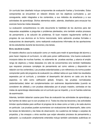 16
Un currículo bien diseñado incluye componentes de evaluación fuertes y funcionales. Estos
componentes se encuentran en relación directa con los objetivos curriculares y, por
consiguiente, están integrados a los contenidos, a sus métodos de enseñanza y a sus
actividades de aprendizaje. Dichos elementos están, además, diseñados para encauzar los
avances hacia las metas deseadas.
La evaluación comprehensiva no sólo documenta la habilidad de los alumnos para dar
respuestas aceptables a preguntas o problemas planteados, sino también analiza procesos
de pensamiento y de solución de problemas. El buen maestro regularmente verifica el
progreso de sus alumnos en la forma mencionada, tanto aplicando pruebas formales o
evaluaciones de desempeño, como realizando evaluaciones informales de las aportaciones
de los estudiantes durante las lecciones y las tareas.
EN EL SALÓN DE CLASES.
El maestro efectivo usa la evaluación como un medio para medir el aprendizaje del alumno y
para hacer mejoras al currículum, no sólo para poner calificaciones. Una buena evaluación
incorpora datos de muchas fuentes, no solamente de pruebas escritas, y abarca el amplio
rango de objetivos y metas deseadas (no sólo de conocimientos sino también habilidades
que requieren procesos complejos de pensamiento así como valores y disposición en
relación con los contenidos). Las pruebas estandarizadas y con referencia a la norma pueden
comprender parte del programa de evaluación (su utilidad radica en que miden los resultados
esperados por el currículo, y constatan el desempeño del alumno en cada uno de los
aspectos; no sólo como calificación global). Empero, las pruebas normalizadas
(estandarizadas) deber ser complementadas con exámenes departamentales (cuando se
consideren de utilidad) y con pruebas elaboradas por el propio maestro, centradas en las
metas de aprendizaje relacionadas con el currículo que se impartió, y no en fuentes externas
de examinación.
Además, también deberían usarse para fines de evaluación las actividades de aprendizaje y
las fuentes de datos que no son pruebas en sí. Todos los días las lecciones y las actividades
brindan oportunidades para verificar el progreso de la clase como un todo y de cada alumno
en particular. Las pruebas pueden aumentarse con evaluaciones del desempeño, tales como
las tareas de laboratorio y las listas de observación, los cuadernos de trabajo o carpetas de
proyectos, y los ensayos u otros escritos que exijan elevados procesos de pensamiento y
aplicación. La evaluación ampliamente entendida incluye también actividades auténticas en
 