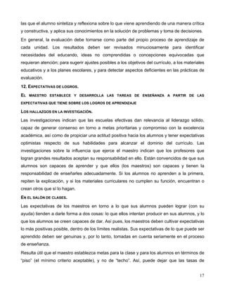 17
las que el alumno sintetiza y reflexiona sobre lo que viene aprendiendo de una manera crítica
y constructiva, y aplica sus conocimientos en la solución de problemas y toma de decisiones.
En general, la evaluación debe tomarse como parte del propio proceso de aprendizaje de
cada unidad. Los resultados deben ser revisados minuciosamente para identificar
necesidades del educando, ideas no comprendidas o concepciones equivocadas que
requieran atención; para sugerir ajustes posibles a los objetivos del currículo, a los materiales
educativos y a los planes escolares, y para detectar aspectos deficientes en las prácticas de
evaluación.
12. EXPECTATIVAS DE LOGROS.
EL MAESTRO ESTABLECE Y DESARROLLA LAS TAREAS DE ENSEÑANZA A PARTIR DE LAS
EXPECTATIVAS QUE TIENE SOBRE LOS LOGROS DE APRENDIZAJE
LOS HALLAZGOS EN LA INVESTIGACIÓN.
Las investigaciones indican que las escuelas efectivas dan relevancia al liderazgo sólido,
capaz de generar consenso en torno a metas prioritarias y compromiso con la excelencia
académica, así como de propiciar una actitud positiva hacia los alumnos y tener expectativas
optimistas respecto de sus habilidades para alcanzar el dominio del currículo. Las
investigaciones sobre la influencia que ejerce el maestro indican que los profesores que
logran grandes resultados aceptan su responsabilidad en ello. Están convencidos de que sus
alumnos son capaces de aprender y que ellos (los maestros) son capaces y tienen la
responsabilidad de enseñarles adecuadamente. Si los alumnos no aprenden a la primera,
repiten la explicación, y si los materiales curriculares no cumplen su función, encuentran o
crean otros que sí lo hagan.
EN EL SALÓN DE CLASES.
Las expectativas de los maestros en torno a lo que sus alumnos pueden lograr (con su
ayuda) tienden a darle forma a dos cosas: lo que ellos intentan producir en sus alumnos, y lo
que los alumnos se creen capaces de dar. Así pues, los maestros deben cultivar expectativas
lo más positivas posible, dentro de los límites realistas. Sus expectativas de lo que puede ser
aprendido deben ser genuinas y, por lo tanto, tomadas en cuenta seriamente en el proceso
de enseñanza.
Resulta útil que el maestro establezca metas para la clase y para los alumnos en términos de
“piso” (el mínimo criterio aceptable), y no de “techo”. Así, puede dejar que las tasas de
 