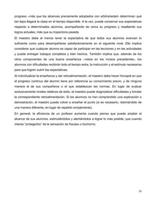 18
progreso –más que los alcances previamente adoptados con arbitrariedad- determinen qué
tan lejos llegará la clase en el tiempo disponible. A la vez, puede conservar sus expectativas
respecto a determinados alumnos, acompañando de cerca su progreso y resaltando sus
logros actuales, más que su trayectoria pasada.
El maestro debe al menos tener la expectativa de que todos sus alumnos avancen lo
suficiente como para desempeñarse satisfactoriamente en el siguiente nivel. Ello implica
considerar que cualquier alumno es capaz de participar en las lecciones y en las actividades
y puede entregar trabajos completos y bien hechos. También implica que, además de los
otros componentes de una buena enseñanza –vistos en los incisos precedentes-, los
alumnos con dificultades recibirán todo el tiempo extra, la instrucción y el estímulo necesarios
para que logren cubrir las expectativas.
Al individualizar la enseñanza y dar retroalimentación, el maestro debe hacer hincapié en que
el progreso continuo del alumno tiene por referencia su conocimiento previo, y de ninguna
manera el de sus compañeros o el que establezcan las normas. En lugar de evaluar
exclusivamente niveles relativos de éxito, el maestro puede diagnosticar dificultades y brindar
la correspondiente retroalimentación. Si los alumnos no han comprendido una explicación o
demostración, el maestro puede volver a enseñar el punto (si es necesario, retomándolo de
una manera diferente, en lugar de repetirlo simplemente).
En general, la eficiencia de un profesor aumenta cuando piensa que puede ampliar el
alcance de sus alumnos, estimulándolos y alentándolos a lograr lo más posible, que cuando
intenta “protegerlos” de la sensación de fracaso o bochorno.
 