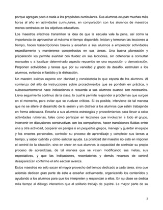 3
porque agregan poco o nada a los propósitos curriculares. Sus alumnos ocupan muchas más
horas al año en actividades curriculares, en comparación con los alumnos de maestros
menos centrados en los objetivos educativos.
Los maestros efectivos transmiten la idea de que la escuela vale la pena, así como la
importancia de aprovechar al máximo el tiempo disponible. Inician y terminan las lecciones a
tiempo, hacen transcripciones breves y enseñan a sus alumnos a emprender actividades
expeditamente y mantenerse concentrados en sus tareas. Una buena planeación y
preparación les permite avanzar con fluidez en sus lecciones, sin detenerse a consultar
manuales o a localizar determinado aspecto requerido en una exposición o demostración.
Proponen actividades y tareas que por su variedad y grado de desafío, estimulan a los
alumnos, evitando el fastidio y la distracción.
Un maestro exitoso expone con claridad y consistencia lo que espera de los alumnos. Al
comienzo del año da instrucciones sobre procedimientos que se pondrán en práctica, y
subsecuentemente hace indicaciones o recuerda a sus alumnos cuando son necesarios.
Lleva seguimiento continuo de la clase, lo cual le permite responder a problemas que surgen
en el momento, para evitar que se vuelvan críticos. Si es posible, interviene de tal manera
que no se altere el desarrollo de la sesión y sin distraer a los alumnos que estén trabajando
en forma adecuada. Enseña a sus alumnos estrategias y procedimientos para llevar a cabo
actividades rutinarias, tales como participar en lecciones que involucran a todo el grupo,
intervenir en discusiones constructivas con los compañeros, hacer transiciones fluidas entre
una y otra actividad, cooperar en parejas o en pequeños grupos, manejar y guardar el equipo
y los enseres personales, controlar su proceso de aprendizaje y completar sus tareas a
tiempo, y saber cuándo y cómo solicitar ayuda. La prioridad del maestro no está en imponer
el control de la situación, sino en crear en sus alumnos la capacidad de controlar su propio
proceso de aprendizaje, de tal manera que se vayan modificando sus metas, sus
expectativas, y que las indicaciones, recordatorios y demás recursos de control
desaparezcan conforme el año escolar avanza.
Estos maestros no sólo sacan el mayor provecho del tiempo dedicado a cada tarea, sino que
además dedican gran parte de éste a enseñar activamente, organizando los contenidos y
ayudando a los alumnos para que los interpreten y respondan a ellos. En su clase se dedica
más tiempo al diálogo interactivo que al solitario trabajo de pupitre. La mayor parte de su
 