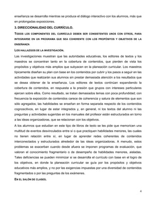4
enseñanza se desarrolla mientras se produce el diálogo interactivo con los alumnos, más que
en prolongadas exposiciones.
3. DIRECCIONALIDAD DEL CURRÍCULO.
TODOS LOS COMPONENTES DEL CURRÍCULO DEBEN SER CONSISTENTES UNOS CON OTROS, PARA
INTEGRARSE EN UN PROGRAMA QUE SEA COHERENTE CON LOS PROPÓSITOS Y OBJETIVOS DE LA
ENSEÑANZA
LOS HALLAZGOS DE LA INVESTIGACIÓN.
Las investigaciones muestran que las autoridades educativas, los editores de textos y los
maestros se concentran tanto en la cobertura de contenidos, que pierden de vista los
propósitos y objetivos más amplios que subyacen en la planeación curricular. Los maestros
típicamente diseñan su plan con base en los contenidos por cubrir y los pasos a seguir en las
actividades que realizarán sus alumnos sin prestar demasiada atención a los resultados que
se desea obtener de la enseñanza. Los editores de textos continúan expandiendo la
cobertura de contenidos, en respuesta a la presión que grupos con intereses particulares
ejercen sobre ellos. Como resultado, se tratan demasiados temas con poca profundidad; con
frecuencia la exposición de contenidos carece de coherencia y satura de elementos que son
sólo agregados; las habilidades se enseñan en forma separada respecto de los contenidos
cognoscitivos, en lugar de estar integrados y, en general, ni los textos del alumno ni las
preguntas y actividades sugeridas en los manuales del profesor están estructurados en torno
a las ideas organizadoras, que se relacionan con los objetivos.
A los alumnos que estudian en este tipo de libros de texto se les pide que memoricen una
multitud de eventos desvinculados entre sí o que practiquen habilidades menores, las cuales
no tienen relación entre sí, en lugar de aprender redes coherentes de contenidos
interconectados y estructurados alrededor de las ideas organizadoras. A menudo, estos
problemas se exacerban cuando desde afuera se imponen programas de evaluación, que
valoran el conocimiento fragmentario o de desempeño de habilidades menores, aisladas.
Tales deficiencias se pueden minimizar si se desarrolla el currículo con base en el logro de
los objetivos, en donde la planeación curricular se guía por los propósitos y objetivos
educativos más amplios, y no por las exigencias impuestas por una diversidad de contenidos
fragmentados o por las preguntas de los exámenes.
EN EL SALÓN DE CLASES.
 