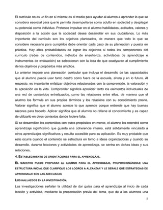 5
El currículo no es un fin en sí mismo; es el medio para ayudar al alumno a aprender lo que se
considera esencial para que le permita desempeñarse como adulto en sociedad y desplegar
su potencial como individuo. Pretende impulsar en el alumno habilidades, actitudes, valores y
disposición a la acción que la sociedad desea desarrollar en sus ciudadanos. Lo más
importante del currículo son los objetivos planteados, de manera que todo lo que se
considere necesario para cumplirlos debe orientar cada paso de su planeación y puesta en
práctica. Hay altas probabilidades de lograr los objetivos si todos los componentes del
currículo (redes de contenidos, métodos de enseñanza, actividades de aprendizaje e
instrumentos de evaluación) se seleccionan con la idea de que coadyuvan al cumplimiento
de los objetivos y propósitos más amplios.
Lo anterior impone una planeación curricular que incluya el desarrollo de las capacidades
que el alumno pueda usar tanto dentro como fuera de la escuela, ahora y en lo futuro. Al
respecto, es importante enfatizar objetivos relacionados con la comprensión, la valoración y
la aplicación en la vida. Comprender significa aprender tanto los elementos individuales de
una red de contenidos entrelazados, como las relaciones entre ellos, de manera que el
alumno los formule en sus propios términos y los relacione con su conocimiento previo.
Valorar significa que el alumno aprecie lo que aprende porque entiende que hay buenas
razones para hacerlo. Aplicar significa que el alumno no retiene el conocimiento y es capaz
de utilizarlo en otros contextos donde hiciere falta.
Si se desarrollan los contenidos con estos propósitos en mente, el alumno los retendrá como
aprendizaje significativo que guarda una coherencia interna, está sólidamente vinculado a
otros aprendizajes significativos y resulta accesible para su aplicación. Es muy probable que
esto ocurra cuando el contenido se estructura en torno a ideas organizadoras y cuando su
desarrollo, durante lecciones y actividades de aprendizaje, se centra en dichas ideas y sus
relaciones.
4. ESTABLECIMIENTO DE ORIENTACIONES PARA EL APRENDIZAJE.
EL MAESTRO PUEDE PREPARAR AL ALUMNO PARA EL APRENDIZAJE, PROPORCIONÁNDOLE UNA
ESTRUCTURA INICIAL QUE CLARIFIQUE LOS LOGROS A ALCANZAR Y LE SEÑALE QUÉ ESTRATEGIAS DE
APRENDIZAJE SON LAS ADECUADAS
LOS HALLAZGOS EN LA INVESTIGACIÓN.
Las investigaciones señalan la utilidad de dar guías para el aprendizaje al inicio de cada
lección y actividad, mediante la presentación previa del tema, que dé a los alumnos una
 