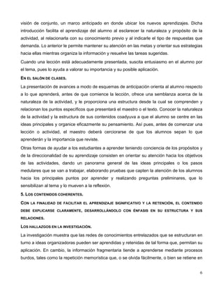 6
visión de conjunto, un marco anticipado en donde ubicar los nuevos aprendizajes. Dicha
introducción facilita el aprendizaje del alumno al esclarecer la naturaleza y propósito de la
actividad, al relacionarla con su conocimiento previo y al indicarle el tipo de respuestas que
demanda. Lo anterior le permite mantener su atención en las metas y orientar sus estrategias
hacia ellas mientras organiza la información y resuelve las tareas sugeridas.
Cuando una lección está adecuadamente presentada, suscita entusiasmo en el alumno por
el tema, pues lo ayuda a valorar su importancia y su posible aplicación.
EN EL SALÓN DE CLASES.
La presentación de avances a modo de esquemas de anticipación orienta al alumno respecto
a lo que aprenderá, antes de que comience la lección, ofrece una semblanza acerca de la
naturaleza de la actividad, y le proporciona una estructura desde la cual se comprenden y
relacionan los puntos específicos que presentará el maestro o el texto. Conocer la naturaleza
de la actividad y la estructura de sus contenidos coadyuva a que el alumno se centre en las
ideas principales y organice eficazmente su pensamiento. Así pues, antes de comenzar una
lección o actividad, el maestro deberá cerciorarse de que los alumnos sepan lo que
aprenderán y la importancia que reviste.
Otras formas de ayudar a los estudiantes a aprender teniendo conciencia de los propósitos y
de la direccionalidad de su aprendizaje consisten en orientar su atención hacia los objetivos
de las actividades, dando un panorama general de las ideas principales o los pasos
medulares que se van a trabajar, elaborando pruebas que capten la atención de los alumnos
hacia los principales puntos por aprender y realizando preguntas preliminares, que lo
sensibilizan al tema y lo mueven a la reflexión.
5. LOS CONTENIDOS COHERENTES.
CON LA FINALIDAD DE FACILITAR EL APRENDIZAJE SIGNIFICATIVO Y LA RETENCIÓN, EL CONTENIDO
DEBE EXPLICARSE CLARAMENTE, DESARROLLÁNDOLO CON ÉNFASIS EN SU ESTRUCTURA Y SUS
RELACIONES.
LOS HALLAZGOS EN LA INVESTIGACIÓN.
La investigación muestra que las redes de conocimientos entrelazados que se estructuran en
turno a ideas organizadoras pueden ser aprendidas y retenidas de tal forma que, permitan su
aplicación. En cambio, la información fragmentaria tiende a aprenderse mediante procesos
burdos, tales como la repetición memorística que, o se olvida fácilmente, o bien se retiene en
 